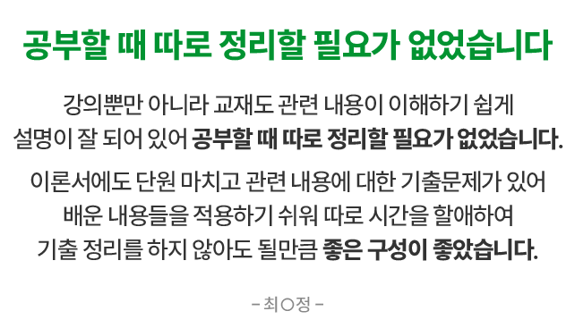 공부할 때 따로 정리할 필요가 없었습니다 강의뿐만 아니라 교재도 관련 내용이 이해하기 쉽게 설명이 잘 되어 있어 공부할 때 따로 정리할 필요가 없었습니다. 이론서에도 단원 마치고 관련 내용에 대한 기출문제가 있어 배운 내용을을 적용하기 쉬워 따로 시간을 할애하여 기출 정리를 하지 않아도 될만큼 좋은 구성이 좋았습니다. 최○정